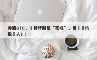 券商GTC，監管牌照是“花瓶”，用擺設坑投資人！！！