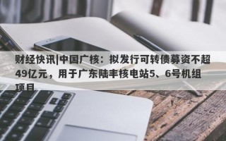 财经快讯|中国广核：拟发行可转债募资不超49亿元，用于广东陆丰核电站5、6号机组项目