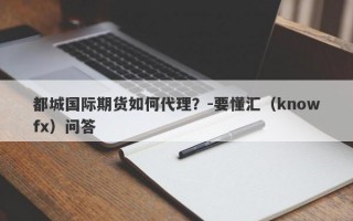 都城国际期货如何代理？-要懂汇（knowfx）问答