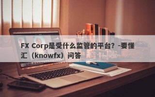 FX Corp是受什么监管的平台？-要懂汇（knowfx）问答