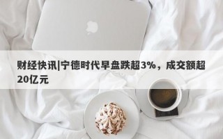 财经快讯|宁德时代早盘跌超3%，成交额超20亿元