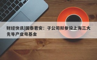 财经快讯|国泰君安：子公司拟参设上海三大先导产业母基金