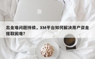 出金难问题持续，XM平台如何解决用户资金提取困难？