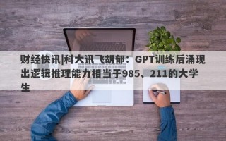 财经快讯|科大讯飞胡郁：GPT训练后涌现出逻辑推理能力相当于985、211的大学生