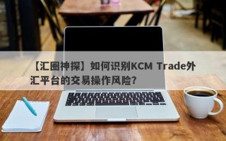 【汇圈神探】如何识别KCM Trade外汇平台的交易操作风险？