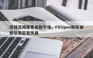 洗钱丑闻席卷金融市场，FXOpen股东被抓引发监管风暴