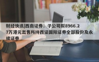 财经快讯|西南证券：子公司拟8966.27万港元出售所持西证国际证券全部股份及永续证券