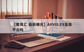 【要懂汇 最新曝光】ARVIS.FX是黑平台吗
