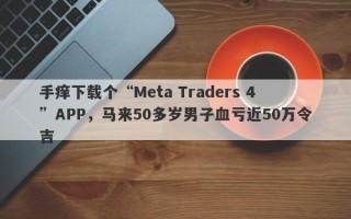 手痒下载个“Meta Traders 4”APP，马来50多岁男子血亏近50万令吉