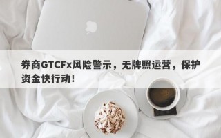 券商GTCFx风险警示，无牌照运营，保护资金快行动！