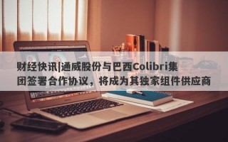 财经快讯|通威股份与巴西Colibri集团签署合作协议，将成为其独家组件供应商