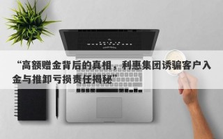 “高额赠金背后的真相，利惠集团诱骗客户入金与推卸亏损责任揭秘”