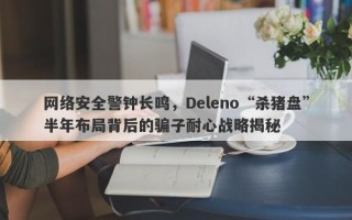 网络安全警钟长鸣，Deleno“杀猪盘”半年布局背后的骗子耐心战略揭秘