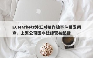 ECMarkets外汇对赌诈骗事件引发调查，上海公司因非法经营被起诉