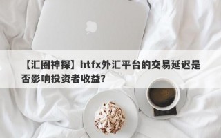 【汇圈神探】htfx外汇平台的交易延迟是否影响投资者收益？