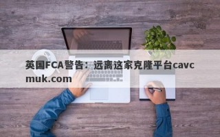 英国FCA警告：远离这家克隆平台cavcmuk.com