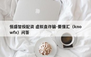 恒盛智投配资 虚拟盘诈骗-要懂汇（knowfx）问答