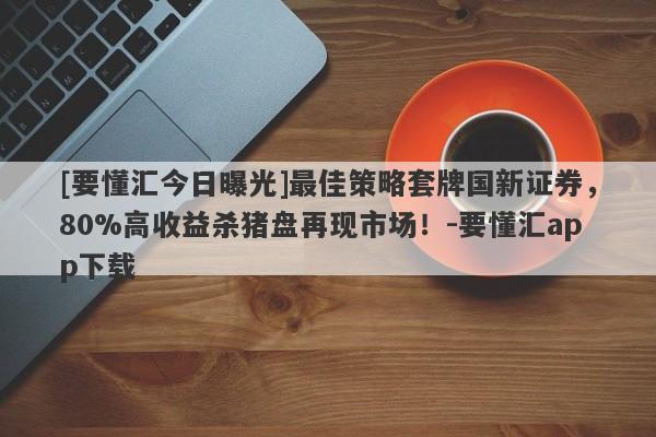 [要懂汇今日曝光]最佳策略套牌国新证券，80%高收益杀猪盘再现市场！-要懂汇app下载-第1张图片-要懂汇圈网