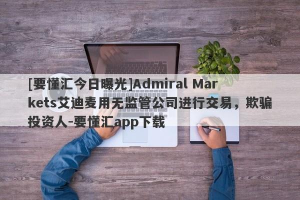 [要懂汇今日曝光]Admiral Markets艾迪麦用无监管公司进行交易，欺骗投资人-要懂汇app下载-第1张图片-要懂汇圈网