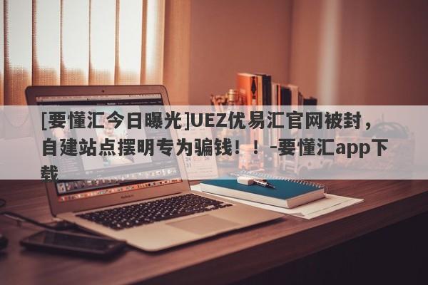 [要懂汇今日曝光]UEZ优易汇官网被封，自建站点摆明专为骗钱！！-要懂汇app下载-第1张图片-要懂汇圈网