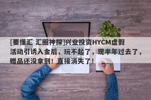 [要懂汇 汇圈神探]兴业投资HYCM虚假活动引诱入金后，玩不起了，现半年过去了，赠品还没拿到！直接消失了！-第1张图片-要懂汇圈网