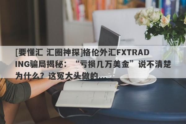 [要懂汇 汇圈神探]格伦外汇FXTRADING骗局揭秘：“亏损几万美金”说不清楚为什么？这冤大头做的...-第1张图片-要懂汇圈网