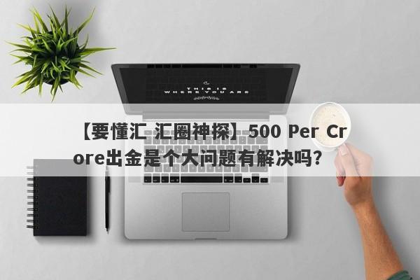 【要懂汇 汇圈神探】500 Per Crore出金是个大问题有解决吗？
-第1张图片-要懂汇圈网