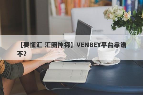 【要懂汇 汇圈神探】VENBEY平台靠谱不？
-第1张图片-要懂汇圈网