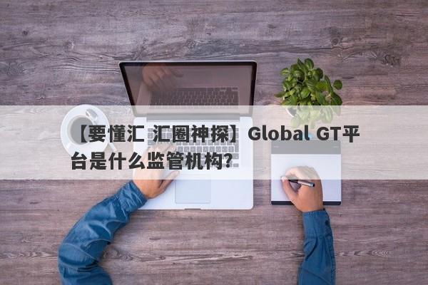 【要懂汇 汇圈神探】Global GT平台是什么监管机构？
-第1张图片-要懂汇圈网