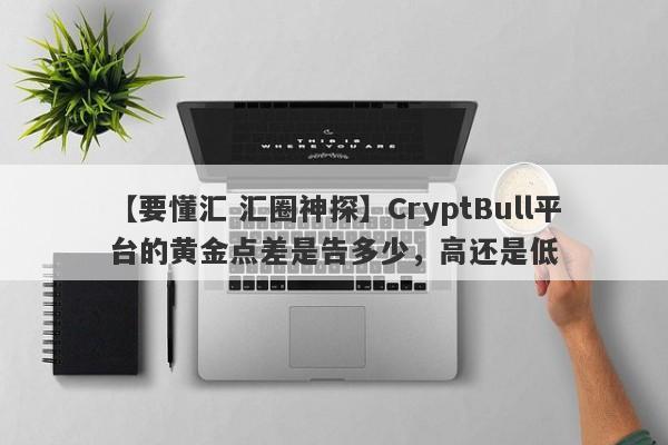 【要懂汇 汇圈神探】CryptBull平台的黄金点差是告多少，高还是低
-第1张图片-要懂汇圈网