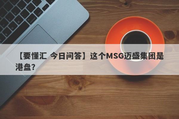 【要懂汇 今日问答】这个MSG迈盛集团是港盘？
-第1张图片-要懂汇圈网