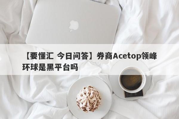 【要懂汇 今日问答】券商Acetop领峰环球是黑平台吗
-第1张图片-要懂汇圈网