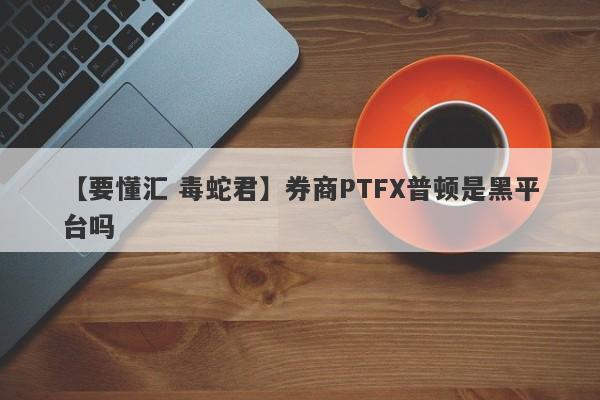 【要懂汇 毒蛇君】券商PTFX普顿是黑平台吗
-第1张图片-要懂汇圈网