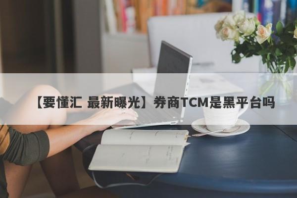 【要懂汇 最新曝光】券商TCM是黑平台吗
-第1张图片-要懂汇圈网