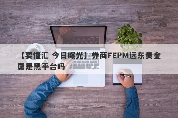 【要懂汇 今日曝光】券商FEPM远东贵金属是黑平台吗
-第1张图片-要懂汇圈网