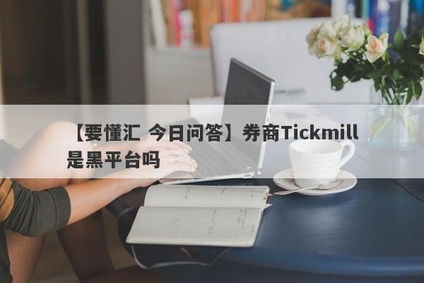 【要懂汇 今日问答】券商Tickmill是黑平台吗
-第1张图片-要懂汇圈网