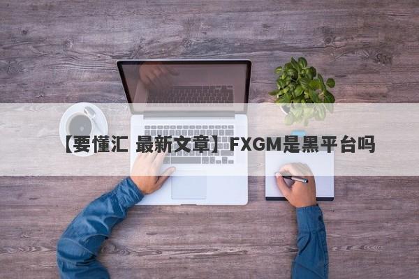 【要懂汇 最新文章】FXGM是黑平台吗
-第1张图片-要懂汇圈网