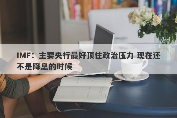 IMF：主要央行最好顶住政治压力 现在还不是降息的时候-第1张图片-要懂汇圈网