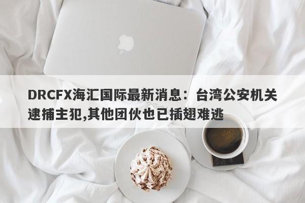 DRCFX海汇国际最新消息：台湾公安机关逮捕主犯,其他团伙也已插翅难逃-第1张图片-要懂汇圈网