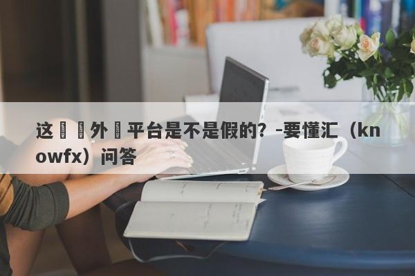 这國際外匯平台是不是假的？-要懂汇（knowfx）问答-第1张图片-要懂汇圈网