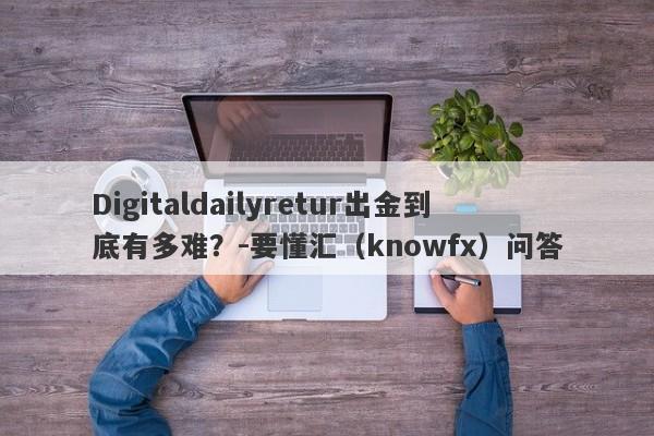 Digitaldailyretur出金到底有多难？-要懂汇（knowfx）问答-第1张图片-要懂汇圈网