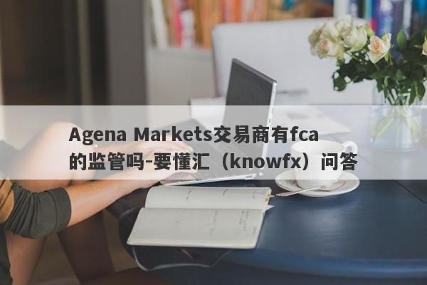 Agena Markets交易商有fca的监管吗-要懂汇（knowfx）问答-第1张图片-要懂汇圈网