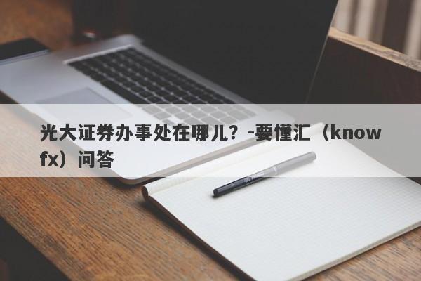 光大证券办事处在哪儿？-要懂汇（knowfx）问答-第1张图片-要懂汇圈网