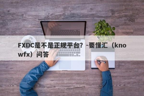 FXDC是不是正规平台？-要懂汇（knowfx）问答-第1张图片-要懂汇圈网