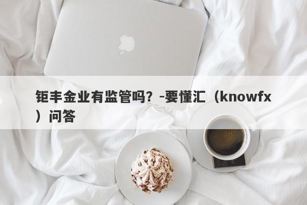 钜丰金业有监管吗？-要懂汇（knowfx）问答-第1张图片-要懂汇圈网