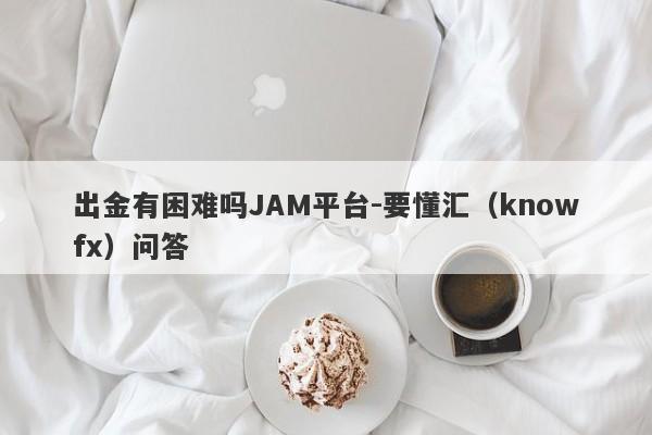 出金有困难吗JAM平台-要懂汇（knowfx）问答-第1张图片-要懂汇圈网