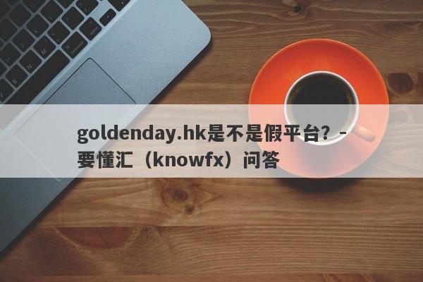 goldenday.hk是不是假平台？-要懂汇（knowfx）问答-第1张图片-要懂汇圈网