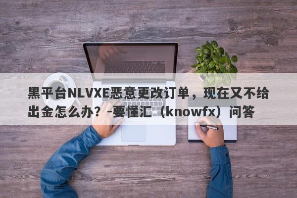 黑平台NLVXE恶意更改订单，现在又不给出金怎么办？-要懂汇（knowfx）问答-第1张图片-要懂汇圈网