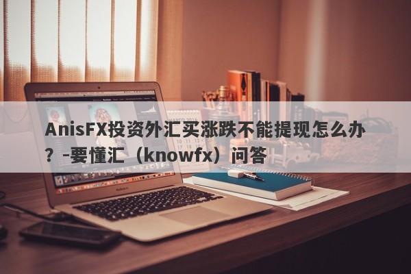 AnisFX投资外汇买涨跌不能提现怎么办？-要懂汇（knowfx）问答-第1张图片-要懂汇圈网