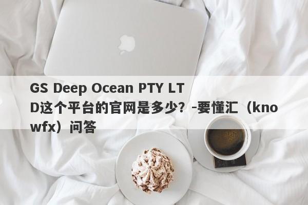 GS Deep Ocean PTY LTD这个平台的官网是多少？-要懂汇（knowfx）问答-第1张图片-要懂汇圈网